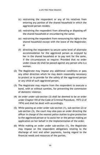 A LIFE FREE FROM VIOLENCE

(c) restraining the respondent or any of his relatives from
entering any portion of the shared household in which the
aggrieved person resides;
(d) restraining the respondent from alienating or disposing off
the shared household or encumbering the same;
(e) restraining the respondent from renouncing his rights in the
shared household except with the leave of the Magistrate;
or
(f) directing the respondent to secure same level of alternate
accommodation for the aggrieved person as enjoyed by
her in the shared household or to pay rent for the same,
if the circumstances so require: Provided that no order
under clause (b) shall be passed against any person who is a
woman.
(2) The Magistrate may impose any additional conditions or pass
any other direction which he may deem reasonably necessary
to protect or to provide for the safety of the aggrieved person
or any child of such aggrieved person.
(3) The Magistrate may require from the respondent to execute a
bond, with or without sureties, for preventing the commission
of domestic violence.
(4) An order under sub-section (3) shall be deemed to be an order
under Chapter VIII of the Code of Criminal Procedure, 1973 (2 of
1974) and shall be dealt with accordingly.
(5) While passing an order under sub-section (1), sub-section (2) or
sub-section (3), the court may also pass an order directing the
ofﬁcer in charge of the nearest police station to give protection
to the aggrieved person or to assist her or the person making an
application on her behalf in the implementation of the order.
(6) While making an order under sub-section (1), the Magistrate
may impose on the respondent obligations relating to the
discharge of rent and other payments, having regard to the
ﬁnancial needs and resources of the parties.

90

 