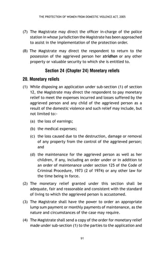 THE PROTECTION OF WOMEN FROM DOMESTIC VIOLENCE ACT, 2005

(7) The Magistrate may direct the ofﬁcer in-charge of the police
station in whose jurisdiction the Magistrate has been approached
to assist in the implementation of the protection order.
(8) The Magistrate may direct the respondent to return to the
possession of the aggrieved person her stridhan or any other
property or valuable security to which she is entitled to.

Section 24 (Chapter 24) Monetary reliefs
20. Monetary reliefs
(1) While disposing an application under sub-section (1) of section
12, the Magistrate may direct the respondent to pay monetary
relief to meet the expenses incurred and losses suffered by the
aggrieved person and any child of the aggrieved person as a
result of the domestic violence and such relief may include, but
not limited to:(a) the loss of earnings;
(b) the medical expenses;
(c) the loss caused due to the destruction, damage or removal
of any property from the control of the aggrieved person;
and
(d) the maintenance for the aggrieved person as well as her
children, if any, including an order under or in addition to
an order of maintenance under section 125 of the Code of
Criminal Procedure, 1973 (2 of 1974) or any other law for
the time being in force.
(2) The monetary relief granted under this section shall be
adequate, fair and reasonable and consistent with the standard
of living to which the aggrieved person is accustomed.
(3) The Magistrate shall have the power to order an appropriate
lump sum payment or monthly payments of maintenance, as the
nature and circumstances of the case may require.
(4) The Magistrate shall send a copy of the order for monetary relief
made under sub-section (1) to the parties to the application and
91

 