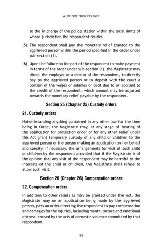 A LIFE FREE FROM VIOLENCE

to the in charge of the police station within the local limits of
whose jurisdiction the respondent resides.
(5) The respondent shall pay the monetary relief granted to the
aggrieved person within the period speciﬁed in the order under
sub-section (1).
(6) Upon the failure on the part of the respondent to make payment
in terms of the order under sub-section (1), the Magistrate may
direct the employer or a debtor of the respondent, to directly
pay to the aggrieved person or to deposit with the court a
portion of the wages or salaries or debt due to or accrued to
the credit of the respondent, which amount may be adjusted
towards the monetary relief payable by the respondent.

Section 25 (Chapter 25) Custody orders
21. Custody orders
Notwithstanding anything contained in any other law for the time
being in force, the Magistrate may, at any stage of hearing of
the application for protection order or for any other relief under
this Act grant temporary custody of any child or children to the
aggrieved person or the person making an application on her behalf
and specify, if necessary, the arrangements for visit of such child
or children by the respondent provided that if the Magistrate is of
the opinion that any visit of the respondent may be harmful to the
interests of the child or children, the Magistrate shall refuse to
allow such visit.

Section 26 (Chapter 26) Compensation orders
22. Compensation orders
In addition to other reliefs as may be granted under this Act, the
Magistrate may on an application being made by the aggrieved
person, pass an order directing the respondent to pay compensation
and damages for the injuries, including mental torture and emotional
distress, caused by the acts of domestic violence committed by that
respondent.

92

 