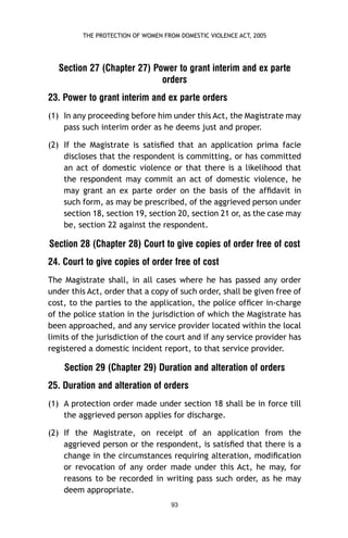 THE PROTECTION OF WOMEN FROM DOMESTIC VIOLENCE ACT, 2005

Section 27 (Chapter 27) Power to grant interim and ex parte
orders
23. Power to grant interim and ex parte orders
(1) In any proceeding before him under this Act, the Magistrate may
pass such interim order as he deems just and proper.
(2) If the Magistrate is satisﬁed that an application prima facie
discloses that the respondent is committing, or has committed
an act of domestic violence or that there is a likelihood that
the respondent may commit an act of domestic violence, he
may grant an ex parte order on the basis of the afﬁdavit in
such form, as may be prescribed, of the aggrieved person under
section 18, section 19, section 20, section 21 or, as the case may
be, section 22 against the respondent.

Section 28 (Chapter 28) Court to give copies of order free of cost
24. Court to give copies of order free of cost
The Magistrate shall, in all cases where he has passed any order
under this Act, order that a copy of such order, shall be given free of
cost, to the parties to the application, the police ofﬁcer in-charge
of the police station in the jurisdiction of which the Magistrate has
been approached, and any service provider located within the local
limits of the jurisdiction of the court and if any service provider has
registered a domestic incident report, to that service provider.

Section 29 (Chapter 29) Duration and alteration of orders
25. Duration and alteration of orders
(1) A protection order made under section 18 shall be in force till
the aggrieved person applies for discharge.
(2) If the Magistrate, on receipt of an application from the
aggrieved person or the respondent, is satisﬁed that there is a
change in the circumstances requiring alteration, modiﬁcation
or revocation of any order made under this Act, he may, for
reasons to be recorded in writing pass such order, as he may
deem appropriate.
93

 