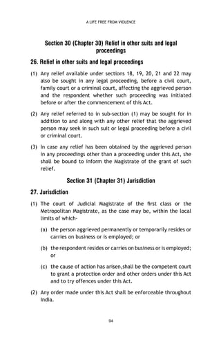 A LIFE FREE FROM VIOLENCE

Section 30 (Chapter 30) Relief in other suits and legal
proceedings
26. Relief in other suits and legal proceedings
(1) Any relief available under sections 18, 19, 20, 21 and 22 may
also be sought in any legal proceeding, before a civil court,
family court or a criminal court, affecting the aggrieved person
and the respondent whether such proceeding was initiated
before or after the commencement of this Act.
(2) Any relief referred to in sub-section (1) may be sought for in
addition to and along with any other relief that the aggrieved
person may seek in such suit or legal proceeding before a civil
or criminal court.
(3) In case any relief has been obtained by the aggrieved person
in any proceedings other than a proceeding under this Act, she
shall be bound to inform the Magistrate of the grant of such
relief.

Section 31 (Chapter 31) Jurisdiction
27. Jurisdiction
(1) The court of Judicial Magistrate of the ﬁrst class or the
Metropolitan Magistrate, as the case may be, within the local
limits of which(a) the person aggrieved permanently or temporarily resides or
carries on business or is employed; or
(b) the respondent resides or carries on business or is employed;
or
(c) the cause of action has arisen,shall be the competent court
to grant a protection order and other orders under this Act
and to try offences under this Act.
(2) Any order made under this Act shall be enforceable throughout
India.

94

 