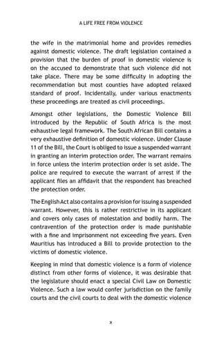 A LIFE FREE FROM VIOLENCE

the wife in the matrimonial home and provides remedies
against domestic violence. The draft legislation contained a
provision that the burden of proof in domestic violence is
on the accused to demonstrate that such violence did not
take place. There may be some difﬁculty in adopting the
recommendation but most counties have adopted relaxed
standard of proof. Incidentally, under various enactments
these proceedings are treated as civil proceedings.
Amongst other legislations, the Domestic Violence Bill
introduced by the Republic of South Africa is the most
exhaustive legal framework. The South African Bill contains a
very exhaustive deﬁnition of domestic violence. Under Clause
11 of the Bill, the Court is obliged to issue a suspended warrant
in granting an interim protection order. The warrant remains
in force unless the interim protection order is set aside. The
police are required to execute the warrant of arrest if the
applicant ﬁles an afﬁdavit that the respondent has breached
the protection order.
The English Act also contains a provision for issuing a suspended
warrant. However, this is rather restrictive in its applicant
and covers only cases of molestation and bodily harm. The
contravention of the protection order is made punishable
with a ﬁne and imprisonment not exceeding ﬁve years. Even
Mauritius has introduced a Bill to provide protection to the
victims of domestic violence.
Keeping in mind that domestic violence is a form of violence
distinct from other forms of violence, it was desirable that
the legislature should enact a special Civil Law on Domestic
Violence. Such a law would confer jurisdiction on the family
courts and the civil courts to deal with the domestic violence

x

 