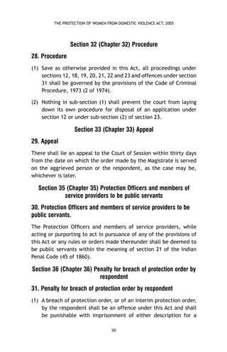 THE PROTECTION OF WOMEN FROM DOMESTIC VIOLENCE ACT, 2005

Section 32 (Chapter 32) Procedure
28. Procedure
(1) Save as otherwise provided in this Act, all proceedings under
sections 12, 18, 19, 20, 21, 22 and 23 and offences under section
31 shall be governed by the provisions of the Code of Criminal
Procedure, 1973 (2 of 1974).
(2) Nothing in sub-section (1) shall prevent the court from laying
down its own procedure for disposal of an application under
section 12 or under sub-section (2) of section 23.

Section 33 (Chapter 33) Appeal
29. Appeal
There shall lie an appeal to the Court of Session within thirty days
from the date on which the order made by the Magistrate is served
on the aggrieved person or the respondent, as the case may be,
whichever is later.

Section 35 (Chapter 35) Protection Officers and members of
service providers to be public servants
30. Protection Officers and members of service providers to be
public servants.
The Protection Ofﬁcers and members of service providers, while
acting or purporting to act in pursuance of any of the provisions of
this Act or any rules or orders made thereunder shall be deemed to
be public servants within the meaning of section 21 of the Indian
Penal Code (45 of 1860).

Section 36 (Chapter 36) Penalty for breach of protection order by
respondent
31. Penalty for breach of protection order by respondent
(1) A breach of protection order, or of an interim protection order,
by the respondent shall be an offence under this Act and shall
be punishable with imprisonment of either description for a
95

 