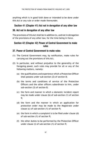 THE PROTECTION OF WOMEN FROM DOMESTIC VIOLENCE ACT, 2005

anything which is in good faith done or intended to be done under
this Act or any rule or order made thereunder.

Section 41 (Chapter 41) Act not in derogation of any other law
36. Act not in derogation of any other law
The provisions of this Act shall be in addition to, and not in derogation
of the provisions of any other law, for the time being in force.

Section 42 (Chapter 42) Power of Central Government to make
rules
37. Power of Central Government to make rules
(1) The Central Government may, by notiﬁcation, make rules for
carrying out the provisions of this Act.
(2) In particular, and without prejudice to the generality of the
foregoing power, such rules may provide for all or any of the
following matters, namely:
(a) the qualiﬁcations and experience which a Protection Ofﬁcer
shall possess under sub-section (2) of section 8;
(b) the terms and conditions of service of the Protection
Ofﬁcers and the other ofﬁcers subordinate to him, under
sub-section (3) of section 8;
(c) the form and manner in which a domestic incident report
may be made under clause (b) of sub-section (1) of section
9;
(d) the form and the manner in which an application for
protection order may be made to the Magistrate under
clause (c) of sub-section (1) of section 9;
(e) the form in which a complaint is to be ﬁled under clause (d)
of sub-section (1) of section 9;
(f) the other duties to be performed by the Protection Ofﬁcer
under clause (i) of sub-section (1) of section 9;

97

 
