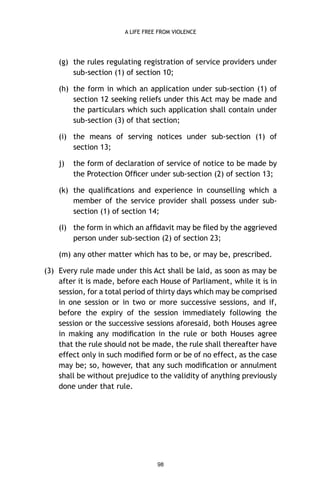 A LIFE FREE FROM VIOLENCE

(g) the rules regulating registration of service providers under
sub-section (1) of section 10;
(h) the form in which an application under sub-section (1) of
section 12 seeking reliefs under this Act may be made and
the particulars which such application shall contain under
sub-section (3) of that section;
(i) the means of serving notices under sub-section (1) of
section 13;
j)

the form of declaration of service of notice to be made by
the Protection Ofﬁcer under sub-section (2) of section 13;

(k) the qualiﬁcations and experience in counselling which a
member of the service provider shall possess under subsection (1) of section 14;
(I) the form in which an afﬁdavit may be ﬁled by the aggrieved
person under sub-section (2) of section 23;
(m) any other matter which has to be, or may be, prescribed.
(3) Every rule made under this Act shall be laid, as soon as may be
after it is made, before each House of Parliament, while it is in
session, for a total period of thirty days which may be comprised
in one session or in two or more successive sessions, and if,
before the expiry of the session immediately following the
session or the successive sessions aforesaid, both Houses agree
in making any modiﬁcation in the rule or both Houses agree
that the rule should not be made, the rule shall thereafter have
effect only in such modiﬁed form or be of no effect, as the case
may be; so, however, that any such modiﬁcation or annulment
shall be without prejudice to the validity of anything previously
done under that rule.

98

 