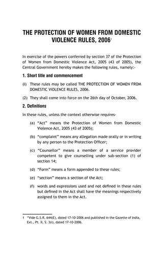THE PROTECTION OF WOMEN FROM DOMESTIC
VIOLENCE RULES, 2006
1

In exercise of the powers conferred by section 37 of the Protection
of Women from Domestic Violence Act, 2005 (43 of 2005), the
Central Government hereby makes the following rules, namely:-

1. Short title and commencement
(l) These rules may be called THE PROTECTION OF WOMEN FROM
DOMESTIC VIOLENCE RULES, 2006.
(2) They shall come into force on the 26th day of October, 2006.

2. Definitions
In these rules, unless the context otherwise requires(a) “Act” means the Protection of Women from Domestic
Violence Act, 2005 (43 of 2005);
(b) “complaint” means any allegation made orally or in writing
by any person to the Protection Ofﬁcer;
(c) “Counsellor” means a member of a service provider
competent to give counselling under sub-section (1) of
section 14;
(d) “Form” means a form appended to these rules;
(e) “section” means a section of the Act;
(f) words and expressions used and not deﬁned in these rules
but deﬁned in the Act shall have the meanings respectively
assigned to them in the Act.

1 “Vide G.S.R. 644(E), dated 17-10-2006 and published in the Gazette of India,
Ext., Pt. II, S. 3(i), dated 17-10-2006.

 