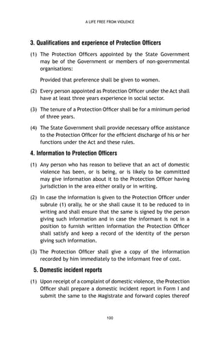 A LIFE FREE FROM VIOLENCE

3. Qualifications and experience of Protection Officers
(1) The Protection Ofﬁcers appointed by the State Government
may be of the Government or members of non-governmental
organisations:
Provided that preference shall be given to women.
(2) Every person appointed as Protection Ofﬁcer under the Act shall
have at least three years experience in social sector.
(3) The tenure of a Protection Ofﬁcer shall be for a minimum period
of three years.
(4) The State Government shall provide necessary ofﬁce assistance
to the Protection Ofﬁcer for the efﬁcient discharge of his or her
functions under the Act and these rules.

4. Information to Protection Officers
(1) Any person who has reason to believe that an act of domestic
violence has been, or is being, or is likely to be committed
may give information about it to the Protection Ofﬁcer having
jurisdiction in the area either orally or in writing.
(2) In case the information is given to the Protection Ofﬁcer under
subrule (1) orally, he or she shall cause it to be reduced to in
writing and shall ensure that the same is signed by the person
giving such information and in case the informant is not in a
position to furnish written information the Protection Ofﬁcer
shall satisfy and keep a record of the identity of the person
giving such information.
(3) The Protection Ofﬁcer shall give a copy of the information
recorded by him immediately to the informant free of cost.

5. Domestic incident reports
(1) Upon receipt of a complaint of domestic violence, the Protection
Ofﬁcer shall prepare a domestic incident report in Form I and
submit the same to the Magistrate and forward copies thereof

100

 