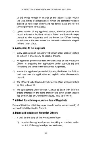 THE PROTECTION OF WOMEN FROM DOMESTIC VIOLENCE RULES, 2006

to the Police Ofﬁcer in charge of the police station within
the local limits of jurisdiction of which the domestic violence
alleged to have been committed has taken place and to the
service providers in that area.
(2) Upon a request of any aggrieved person, a service provider may
record a domestic incident report in Form I and forward a copy
thereof to the Magistrate and the Protection Ofﬁcer having
jurisdiction in the area where the domestic violence is alleged
to have taken place.

6. Applications to the Magistrate
(1) Every application of the aggrieved person under section 12 shall
be in Form II or as nearly as possible thereto.
(2) An aggrieved person may seek the assistance of the Protection
Ofﬁcer in preparing her application under sub-rule (1) and
forwarding the same to the concerned Magistrate.
(3) In case the aggrieved person is illiterate, the Protection Ofﬁcer
shall read over the application and explain to her the contents
thereof.
(4) The afﬁdavit to be ﬁled under sub-section (2) of section 23 shall
be ﬁled in Form III.
(5) The applications under section 12 shall be dealt with and the
orders enforced in the same manner laid down under section
125 of the Code of Criminal Procedure, 1973 (2 of 1974).

7. Affidavit for obtaining ex parte orders of Magistrate
Every afﬁdavit for obtaining ex parte order under sub-section (2) of
section 23 shall be ﬁled in Form III.

8. Duties and functions of Protection Officers
(1) It shall be the duty of the Protection Ofﬁcer(i) to assist the aggrieved person in making a complaint under
the Act, if the aggrieved person so desires;

101

 
