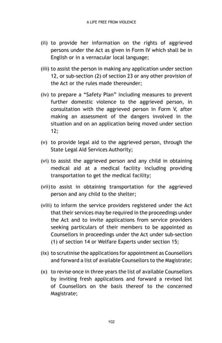 A LIFE FREE FROM VIOLENCE

(ii) to provide her information on the rights of aggrieved
persons under the Act as given in Form IV which shall be in
English or in a vernacular local language;
(iii) to assist the person in making any application under section
12, or sub-section (2) of section 23 or any other provision of
the Act or the rules made thereunder;
(iv) to prepare a “Safety Plan” including measures to prevent
further domestic violence to the aggrieved person, in
consultation with the aggrieved person in Form V, after
making an assessment of the dangers involved in the
situation and on an application being moved under section
12;
(v) to provide legal aid to the aggrieved person, through the
State Legal Aid Services Authority;
(vi) to assist the aggrieved person and any child in obtaining
medical aid at a medical facility including providing
transportation to get the medical facility;
(vii) to assist in obtaining transportation for the aggrieved
person and any child to the shelter;
(viii) to inform the service providers registered under the Act
that their services may be required in the proceedings under
the Act and to invite applications from service providers
seeking particulars of their members to be appointed as
Counsellors in proceedings under the Act under sub-section
(1) of section 14 or Welfare Experts under section 15;
(ix) to scrutinise the applications for appointment as Counsellors
and forward a list of available Counsellors to the Magistrate;
(x) to revise once in three years the list of available Counsellors
by inviting fresh applications and forward a revised list
of Counsellors on the basis thereof to the concerned
Magistrate;

102

 