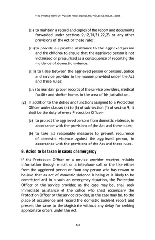 THE PROTECTION OF WOMEN FROM DOMESTIC VIOLENCE RULES, 2006

(xi) to maintain a record and copies of the report and documents
forwarded under sections 9,12,20,21,22,23 or any other
provisions of the Act or these rules;
(xii) to provide all possible assistance to the aggrieved person
and the children to ensure that the aggrieved person is not
victimised or pressurised as a consequence of reporting the
incidence of domestic violence;
(xiii) to liaise between the aggrieved person or persons, police
and service provider in the manner provided under the Act
and these rules;
(xiv) to maintain proper records of the service providers, medical
facility and shelter homes in the area of his jurisdiction.
(2) In addition to the duties and functions assigned to a Protection
Ofﬁcer under clauses (a) to (h) of sub-section (1) of section 9, it
shall be the duty of every Protection Ofﬁcer(a) to protect the aggrieved persons from domestic violence, in
accordance with the provisions of the Act and these rules;
(b) to take all reasonable measures to prevent recurrence
of domestic violence against the aggrieved person, in
accordance with the provisions of the Act and these rules.

9. Action to be taken in cases of emergency
If the Protection Ofﬁcer or a service provider receives reliable
information through e-mail or a telephone call or the like either
from the aggrieved person or from any person who has reason to
believe that an act of domestic violence is being or is likely to be
committed and in a such an emergency situation, the Protection
Ofﬁcer or the service provider, as the case may be, shall seek
immediate assistance of the police who shall accompany the
Protection Ofﬁcer or the service provider, as the case may be, to the
place of occurrence and record the domestic incident report and
present the same to the Magistrate without any delay for seeking
appropriate orders under the Act.

103

 