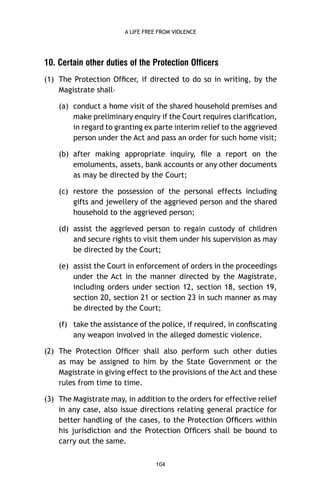 A LIFE FREE FROM VIOLENCE

10. Certain other duties of the Protection Officers
(1) The Protection Ofﬁcer, if directed to do so in writing, by the
Magistrate shall–
(a) conduct a home visit of the shared household premises and
make preliminary enquiry if the Court requires clariﬁcation,
in regard to granting ex parte interim relief to the aggrieved
person under the Act and pass an order for such home visit;
(b) after making appropriate inquiry, ﬁle a report on the
emoluments, assets, bank accounts or any other documents
as may be directed by the Court;
(c) restore the possession of the personal effects including
gifts and jewellery of the aggrieved person and the shared
household to the aggrieved person;
(d) assist the aggrieved person to regain custody of children
and secure rights to visit them under his supervision as may
be directed by the Court;
(e) assist the Court in enforcement of orders in the proceedings
under the Act in the manner directed by the Magistrate,
including orders under section 12, section 18, section 19,
section 20, section 21 or section 23 in such manner as may
be directed by the Court;
(f) take the assistance of the police, if required, in conﬁscating
any weapon involved in the alleged domestic violence.
(2) The Protection Ofﬁcer shall also perform such other duties
as may be assigned to him by the State Government or the
Magistrate in giving effect to the provisions of the Act and these
rules from time to time.
(3) The Magistrate may, in addition to the orders for effective relief
in any case, also issue directions relating general practice for
better handling of the cases, to the Protection Ofﬁcers within
his jurisdiction and the Protection Ofﬁcers shall be bound to
carry out the same.
104

 