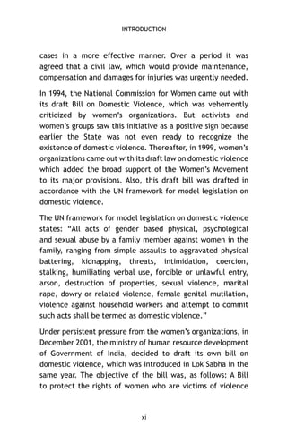 INTRODUCTION

cases in a more effective manner. Over a period it was
agreed that a civil law, which would provide maintenance,
compensation and damages for injuries was urgently needed.
In 1994, the National Commission for Women came out with
its draft Bill on Domestic Violence, which was vehemently
criticized by women’s organizations. But activists and
women’s groups saw this initiative as a positive sign because
earlier the State was not even ready to recognize the
existence of domestic violence. Thereafter, in 1999, women’s
organizations came out with its draft law on domestic violence
which added the broad support of the Women’s Movement
to its major provisions. Also, this draft bill was drafted in
accordance with the UN framework for model legislation on
domestic violence.
The UN framework for model legislation on domestic violence
states: “All acts of gender based physical, psychological
and sexual abuse by a family member against women in the
family, ranging from simple assaults to aggravated physical
battering, kidnapping, threats, intimidation, coercion,
stalking, humiliating verbal use, forcible or unlawful entry,
arson, destruction of properties, sexual violence, marital
rape, dowry or related violence, female genital mutilation,
violence against household workers and attempt to commit
such acts shall be termed as domestic violence.”
Under persistent pressure from the women’s organizations, in
December 2001, the ministry of human resource development
of Government of India, decided to draft its own bill on
domestic violence, which was introduced in Lok Sabha in the
same year. The objective of the bill was, as follows: A Bill
to protect the rights of women who are victims of violence

xi

 