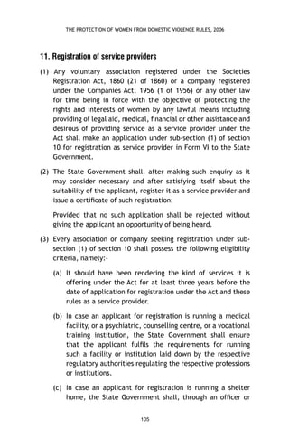 THE PROTECTION OF WOMEN FROM DOMESTIC VIOLENCE RULES, 2006

11. Registration of service providers
(1) Any voluntary association registered under the Societies
Registration Act, 1860 (21 of 1860) or a company registered
under the Companies Act, 1956 (1 of 1956) or any other law
for time being in force with the objective of protecting the
rights and interests of women by any lawful means including
providing of legal aid, medical, ﬁnancial or other assistance and
desirous of providing service as a service provider under the
Act shall make an application under sub-section (1) of section
10 for registration as service provider in Form VI to the State
Government.
(2) The State Government shall, after making such enquiry as it
may consider necessary and after satisfying itself about the
suitability of the applicant, register it as a service provider and
issue a certiﬁcate of such registration:
Provided that no such application shall be rejected without
giving the applicant an opportunity of being heard.
(3) Every association or company seeking registration under subsection (1) of section 10 shall possess the following eligibility
criteria, namely:(a) It should have been rendering the kind of services it is
offering under the Act for at least three years before the
date of application for registration under the Act and these
rules as a service provider.
(b) In case an applicant for registration is running a medical
facility, or a psychiatric, counselling centre, or a vocational
training institution, the State Government shall ensure
that the applicant fulﬁls the requirements for running
such a facility or institution laid down by the respective
regulatory authorities regulating the respective professions
or institutions.
(c) In case an applicant for registration is running a shelter
home, the State Government shall, through an ofﬁcer or
105

 