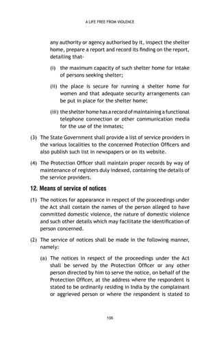 A LIFE FREE FROM VIOLENCE

any authority or agency authorised by it, inspect the shelter
home, prepare a report and record its ﬁnding on the report,
detailing that(i) the maximum capacity of such shelter home for intake
of persons seeking shelter;
(ii) the place is secure for running a shelter home for
women and that adequate security arrangements can
be put in place for the shelter home;
(iii) the shelter home has a record of maintaining a functional
telephone connection or other communication media
for the use of the inmates;
(3) The State Government shall provide a list of service providers in
the various localities to the concerned Protection Ofﬁcers and
also publish such list in newspapers or on its website.
(4) The Protection Ofﬁcer shall maintain proper records by way of
maintenance of registers duly indexed, containing the details of
the service providers.

12. Means of service of notices
(1) The notices for appearance in respect of the proceedings under
the Act shall contain the names of the person alleged to have
committed domestic violence, the nature of domestic violence
and such other details which may facilitate the identiﬁcation of
person concerned.
(2) The service of notices shall be made in the following manner,
namely:
(a) The notices in respect of the proceedings under the Act
shall be served by the Protection Ofﬁcer or any other
person directed by him to serve the notice, on behalf of the
Protection Ofﬁcer, at the address where the respondent is
stated to be ordinarily residing in India by the complainant
or aggrieved person or where the respondent is stated to

106

 