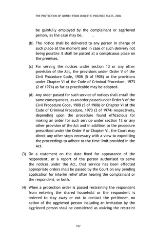 THE PROTECTION OF WOMEN FROM DOMESTIC VIOLENCE RULES, 2006

be gainfully employed by the complainant or aggrieved
person, as the case may be.
.
(b) The notice shall be delivered to any person in charge of
such place at the moment and in case of such delivery not
being possible it shall be pasted at a conspicuous place on
the premises.
(c) For serving the notices under section 13 or any other
provision of the Act, the provisions under Order V of the
Civil Procedure Code, 1908 (5 of 1908) or the provisions
under Chapter VI of the Code of Criminal Procedure, 1973
(2 of 1974) as far as practicable may be adopted.
(d) Any order passed for such service of notices shall entail the
same consequences, as an order passed under Order V of the
Civil Procedure Code, 1908 (5 of 1908) or Chapter VI of the
Code of Criminal Procedure, 1973 (2 of 1974) respectively,
depending upon the procedure found efﬁcacious for
making an order for such service under section 13 or any
other provision of the Act and in addition to the procedure
prescribed under the Order V or Chapter VI, the Court may
direct any other steps necessary with a view to expediting
the proceedings to adhere to the time limit provided in the
Act.
(3) On a statement on the date ﬁxed for appearance of the
respondent, or a report of the person authorised to serve
the notices under the Act, that service has been effected
appropriate orders shall be passed by the Court on any pending
application for interim relief after hearing the complainant or
the respondent, or both.
(4) When a protection order is passed restraining the respondent
from entering the shared household or the respondent is
ordered to stay away or not to contact the petitioner, no
action of the aggrieved person including an invitation by the
aggrieved person shall be considered as waiving the restraint

107

 