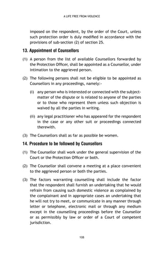 A LIFE FREE FROM VIOLENCE

imposed on the respondent, by the order of the Court, unless
such protection order is duly modiﬁed in accordance with the
provisions of sub-section (2) of section 25.

13. Appointment of Counsellors
(1) A person from the list of available Counsellors forwarded by
the Protection Ofﬁcer, shall be appointed as a Counsellor, under
intimation to the aggrieved person.
(2) The following persons shall not be eligible to be appointed as
Counsellors in any proceedings, namely:(i) any person who is interested or connected with the subjectmatter of the dispute or is related to anyone of the parties
or to those who represent them unless such objection is
waived by all the parties in writing.
(ii) any legal practitioner who has appeared for the respondent
in the case or any other suit or proceedings connected
therewith.
(3) The Counsellors shall as far as possible be women.

14. Procedure to be followed by Counsellors
(1) The Counsellor shall work under the general supervision of the
Court or the Protection Ofﬁcer or both.
(2) The Counsellor shall convene a meeting at a place convenient
to the aggrieved person or both the parties.
(3) The factors warranting counselling shall include the factor
that the respondent shall furnish an undertaking that he would
refrain from causing such domestic violence as complained by
the complainant and in appropriate cases an undertaking that
he will not try to meet, or communicate in any manner through
letter or telephone, electronic mail or through any medium
except in the counselling proceedings before the Counsellor
or as permissibly by law or order of a Court of competent
jurisdiction.

108

 