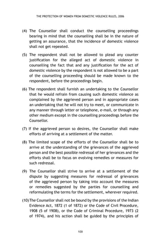 THE PROTECTION OF WOMEN FROM DOMESTIC VIOLENCE RULES, 2006

(4) The Counsellor shall conduct the counselling proceedings
bearing in mind that the counselling shall be in the nature of
getting an assurance, that the incidence of domestic violence
shall not get repeated.
(5) The respondent shall not be allowed to plead any counter
justiﬁcation for the alleged act of domestic violence in
counselling the fact that and any justiﬁcation for the act of
domestic violence by the respondent is not allowed to be a part
of the counselling proceeding should be made known to the
respondent, before the proceedings begin.
(6) The respondent shall furnish an undertaking to the Counsellor
that he would refrain from causing such domestic violence as
complained by the aggrieved person and in appropriate cases
an undertaking that he will not try to meet, or communicate in
any manner through letter or telephone, e-mail, or through any
other medium except in the counselling proceedings before the
Counsellor.
(7) If the aggrieved person so desires, the Counsellor shall make
efforts of arriving at a settlement of the matter.
(8) The limited scope of the efforts of the Counsellor shall be to
arrive at the understanding of the grievances of the aggrieved
person and the best possible redressal of her grievances and the
efforts shall be to focus on evolving remedies or measures for
such redressal.
(9) The Counsellor shall strive to arrive at a settlement of the
dispute by suggesting measures for redressal of grievances
of the aggrieved person by taking into account the measures
or remedies suggested by the parties for counselling and
reformulating the terms for the settlement, wherever required.
(10) The Counsellor shall not be bound by the provisions of the Indian
Evidence Act, 1872 (1 of 1872) or the Code of Civil Procedure,
1908 (5 of 1908), or the Code of Criminal Procedure, 1973 (2
of 1974), and his action shall be guided by the principles of

109

 