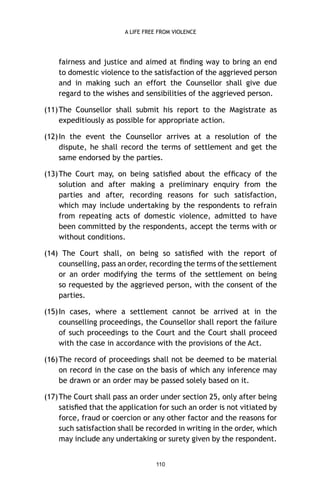 A LIFE FREE FROM VIOLENCE

fairness and justice and aimed at ﬁnding way to bring an end
to domestic violence to the satisfaction of the aggrieved person
and in making such an effort the Counsellor shall give due
regard to the wishes and sensibilities of the aggrieved person.
(11) The Counsellor shall submit his report to the Magistrate as
expeditiously as possible for appropriate action.
(12) In the event the Counsellor arrives at a resolution of the
dispute, he shall record the terms of settlement and get the
same endorsed by the parties.
(13) The Court may, on being satisﬁed about the efﬁcacy of the
solution and after making a preliminary enquiry from the
parties and after, recording reasons for such satisfaction,
which may include undertaking by the respondents to refrain
from repeating acts of domestic violence, admitted to have
been committed by the respondents, accept the terms with or
without conditions.
(14) The Court shall, on being so satisﬁed with the report of
counselling, pass an order, recording the terms of the settlement
or an order modifying the terms of the settlement on being
so requested by the aggrieved person, with the consent of the
parties.
(15) In cases, where a settlement cannot be arrived at in the
counselling proceedings, the Counsellor shall report the failure
of such proceedings to the Court and the Court shall proceed
with the case in accordance with the provisions of the Act.
(16) The record of proceedings shall not be deemed to be material
on record in the case on the basis of which any inference may
be drawn or an order may be passed solely based on it.
(17) The Court shall pass an order under section 25, only after being
satisﬁed that the application for such an order is not vitiated by
force, fraud or coercion or any other factor and the reasons for
such satisfaction shall be recorded in writing in the order, which
may include any undertaking or surety given by the respondent.
110

 