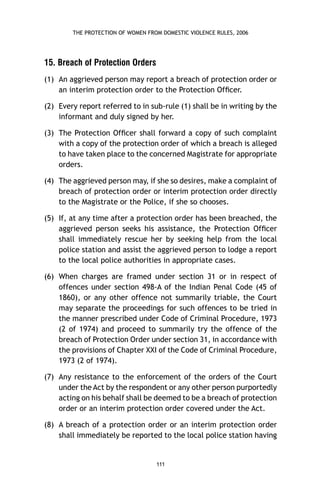 THE PROTECTION OF WOMEN FROM DOMESTIC VIOLENCE RULES, 2006

15. Breach of Protection Orders
(1) An aggrieved person may report a breach of protection order or
an interim protection order to the Protection Ofﬁcer.
(2) Every report referred to in sub-rule (1) shall be in writing by the
informant and duly signed by her.
(3) The Protection Ofﬁcer shall forward a copy of such complaint
with a copy of the protection order of which a breach is alleged
to have taken place to the concerned Magistrate for appropriate
orders.
(4) The aggrieved person may, if she so desires, make a complaint of
breach of protection order or interim protection order directly
to the Magistrate or the Police, if she so chooses.
(5) If, at any time after a protection order has been breached, the
aggrieved person seeks his assistance, the Protection Ofﬁcer
shall immediately rescue her by seeking help from the local
police station and assist the aggrieved person to lodge a report
to the local police authorities in appropriate cases.
(6) When charges are framed under section 31 or in respect of
offences under section 498-A of the Indian Penal Code (45 of
1860), or any other offence not summarily triable, the Court
may separate the proceedings for such offences to be tried in
the manner prescribed under Code of Criminal Procedure, 1973
(2 of 1974) and proceed to summarily try the offence of the
breach of Protection Order under section 31, in accordance with
the provisions of Chapter XXI of the Code of Criminal Procedure,
1973 (2 of 1974).
(7) Any resistance to the enforcement of the orders of the Court
under the Act by the respondent or any other person purportedly
acting on his behalf shall be deemed to be a breach of protection
order or an interim protection order covered under the Act.
(8) A breach of a protection order or an interim protection order
shall immediately be reported to the local police station having

111

 