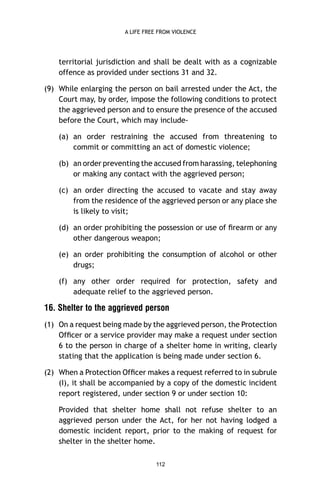 A LIFE FREE FROM VIOLENCE

territorial jurisdiction and shall be dealt with as a cognizable
offence as provided under sections 31 and 32.
(9) While enlarging the person on bail arrested under the Act, the
Court may, by order, impose the following conditions to protect
the aggrieved person and to ensure the presence of the accused
before the Court, which may include(a) an order restraining the accused from threatening to
commit or committing an act of domestic violence;
(b) an order preventing the accused from harassing, telephoning
or making any contact with the aggrieved person;
(c) an order directing the accused to vacate and stay away
from the residence of the aggrieved person or any place she
is likely to visit;
(d) an order prohibiting the possession or use of ﬁrearm or any
other dangerous weapon;
(e) an order prohibiting the consumption of alcohol or other
drugs;
(f) any other order required for protection, safety and
adequate relief to the aggrieved person.

16. Shelter to the aggrieved person
(1) On a request being made by the aggrieved person, the Protection
Ofﬁcer or a service provider may make a request under section
6 to the person in charge of a shelter home in writing, clearly
stating that the application is being made under section 6.
(2) When a Protection Ofﬁcer makes a request referred to in subrule
(I), it shall be accompanied by a copy of the domestic incident
report registered, under section 9 or under section 10:
Provided that shelter home shall not refuse shelter to an
aggrieved person under the Act, for her not having lodged a
domestic incident report, prior to the making of request for
shelter in the shelter home.
112

 