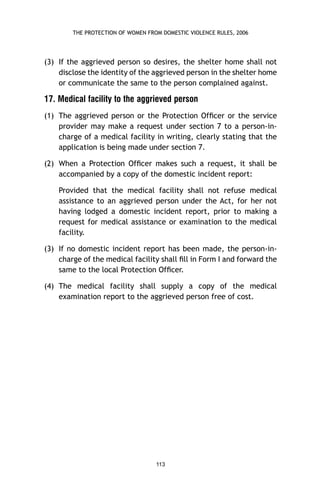 THE PROTECTION OF WOMEN FROM DOMESTIC VIOLENCE RULES, 2006

(3) If the aggrieved person so desires, the shelter home shall not
disclose the identity of the aggrieved person in the shelter home
or communicate the same to the person complained against.

17. Medical facility to the aggrieved person
(1) The aggrieved person or the Protection Ofﬁcer or the service
provider may make a request under section 7 to a person-incharge of a medical facility in writing, clearly stating that the
application is being made under section 7.
(2) When a Protection Ofﬁcer makes such a request, it shall be
accompanied by a copy of the domestic incident report:
Provided that the medical facility shall not refuse medical
assistance to an aggrieved person under the Act, for her not
having lodged a domestic incident report, prior to making a
request for medical assistance or examination to the medical
facility.
(3) If no domestic incident report has been made, the person-incharge of the medical facility shall ﬁll in Form I and forward the
same to the local Protection Ofﬁcer.
(4) The medical facility shall supply a copy of the medical
examination report to the aggrieved person free of cost.

113

 