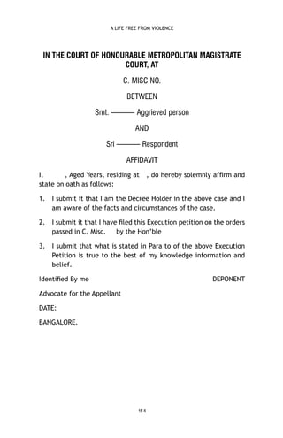 A LIFE FREE FROM VIOLENCE

IN THE COURT OF HONOURABLE METROPOLITAN MAGISTRATE
COURT, AT
C. MISC NO.
BETWEEN
Smt. ——— Aggrieved person
AND
Sri ——— Respondent
AFFIDAVIT
I,
, Aged Years, residing at
state on oath as follows:

, do hereby solemnly afﬁrm and

1.

I submit it that I am the Decree Holder in the above case and I
am aware of the facts and circumstances of the case.

2.

I submit it that I have ﬁled this Execution petition on the orders
passed in C. Misc.
by the Hon’ble

3.

I submit that what is stated in Para to of the above Execution
Petition is true to the best of my knowledge information and
belief.

Identiﬁed By me

DEPONENT

Advocate for the Appellant
DATE:
BANGALORE.

114

 