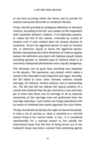A LIFE FREE FROM VIOLENCE

of any kind occurring within the family and to provide for
matters connected therewith or incidental thereto.
Firstly, the bill provided an ambiguous deﬁnition of domestic
violence. According to the bill, any conduct of the respondent
shall constitute domestic violence, if he habitually assaults,
or makes the life of the woman, miserable by cruelty of
conduct even if such conduct does not amount physical ill
treatment, forces the aggrieved person to lead an immoral
life, or otherwise injures or harms the aggrieved person.
Besides representing the entire dimension of violence against
women this deﬁnition only dealt with habitual assault totally
excluding sporadic or isolated cases of violence which is an
extremely widespread phenomenon and is equally dangerous.
This obviously was its great ﬂaw, providing easy loopholes
to the abusers. The expression, any conduct which makes a
woman’s life miserable is also subjective and vague. Secondly,
the bill failed to cover other intimate relations outside
marriage, for instance, female relatives, live-in relationships
etc. The bill also did not address the typical problem of a
woman who believed that she got married to a man and later
got to know that there was no marriage at all as essential
ceremonies of the marriage were not performed when the
marriage took place. Such women are simply abandoned with
no means of livelihood and cannot approach the court either.
Thirdly, the bill did not declare the rights of shared household.
In India a lot of sanctity or value is attached to a married
woman living in her marital home. In fact, it is considered
reprehensible for a married woman to live outside her
matrimonial house thus the fear of being driven out of her
husband’s house may keep a woman from protesting against

xii

 