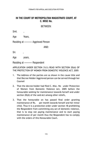 FORMATS FOR APPEAL AND EXECUTION PETITION

IN THE COURT OF METROPOLITAN MAGISTRATE COURT, AT
C. MISC No.
BETWEEN:
Smt.

,

Age

Years,

Residing at ——— Aggrieved Person
AND:
Sri.

,

Age

years,

Residing at ——— Respondent
APPLICATION UNDER SECTION 31(1) READ WITH SECTION 20(d) OF
THE PROTECTION OF WOMEN FROM DOMESTIC VIOLENCE ACT, 2005
1.

The Address of the parties are as shown in the cause title and
that Decree Holder/Aggrieved person can be served through her
Counsel

2.

That the decree-holder had ﬁled C. Misc. No under Protection
of Women from Domestic Violence Act, 2005 before the
honourable seeking for maintenance towards herself and under
section 20(d) of the said Act among other reliefs,

3.

That the honourable on has passed ﬁnal order granting
maintenance of Rs. per month towards herself and her minor
child. Thus it is a protection order under section 18 prohibiting
the Respondent from committing any act of domestic violence,
that is to stop not paying maintenance and to start paying
maintenance of per month thus the Respondent has to comply
with the orders of this Honourable Court.

115

 