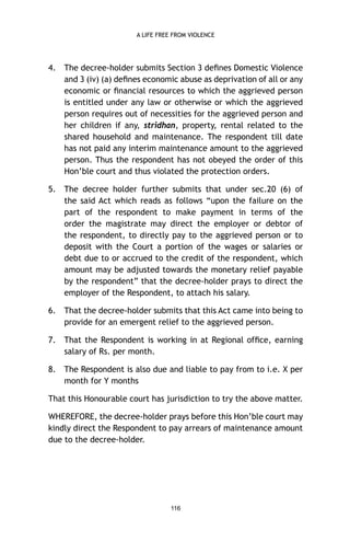 A LIFE FREE FROM VIOLENCE

4.

The decree-holder submits Section 3 deﬁnes Domestic Violence
and 3 (iv) (a) deﬁnes economic abuse as deprivation of all or any
economic or ﬁnancial resources to which the aggrieved person
is entitled under any law or otherwise or which the aggrieved
person requires out of necessities for the aggrieved person and
her children if any, stridhan, property, rental related to the
shared household and maintenance. The respondent till date
has not paid any interim maintenance amount to the aggrieved
person. Thus the respondent has not obeyed the order of this
Hon’ble court and thus violated the protection orders.

5.

The decree holder further submits that under sec.20 (6) of
the said Act which reads as follows “upon the failure on the
part of the respondent to make payment in terms of the
order the magistrate may direct the employer or debtor of
the respondent, to directly pay to the aggrieved person or to
deposit with the Court a portion of the wages or salaries or
debt due to or accrued to the credit of the respondent, which
amount may be adjusted towards the monetary relief payable
by the respondent” that the decree-holder prays to direct the
employer of the Respondent, to attach his salary.

6.

That the decree-holder submits that this Act came into being to
provide for an emergent relief to the aggrieved person.

7.

That the Respondent is working in at Regional ofﬁce, earning
salary of Rs. per month.

8.

The Respondent is also due and liable to pay from to i.e. X per
month for Y months

That this Honourable court has jurisdiction to try the above matter.
WHEREFORE, the decree-holder prays before this Hon’ble court may
kindly direct the Respondent to pay arrears of maintenance amount
due to the decree-holder.

116

 
