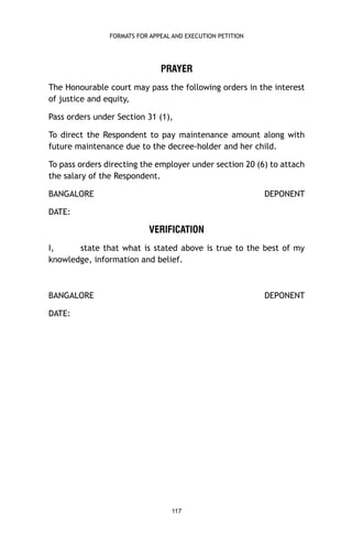 FORMATS FOR APPEAL AND EXECUTION PETITION

PRAYER
The Honourable court may pass the following orders in the interest
of justice and equity,
Pass orders under Section 31 (1),
To direct the Respondent to pay maintenance amount along with
future maintenance due to the decree-holder and her child.
To pass orders directing the employer under section 20 (6) to attach
the salary of the Respondent.
BANGALORE

DEPONENT

DATE:

VERIFICATION
I,
state that what is stated above is true to the best of my
knowledge, information and belief.

BANGALORE

DEPONENT

DATE:

117

 