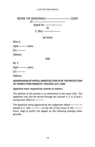 A LIFE FREE FROM VIOLENCE

BEFORE THE HONOURABLE ————————— COURT
AT ————————————
Appeal No. ———/———
IN
C. Misc ———/———
BETWEEN

Miss X,
Aged ——— years,
D/o ———
Address:
AND
Mr. Y,
Aged ——— years,
S/o ———
Address:
MEMORANDUM OF APPEAL UNDER SECTION 29 OF THE PROTECTION
OF WOMEN FROM DOMESTIC VIOLENCE ACT, 2005
Appellant most respectfully submits as follows
The address of the parties is as mentioned in the cause title. The
Appellant may also be served through her counsel Y, Z, A, B and C
having their ofﬁce at ———
The Appellant being aggrieved by the judgement dated —/ —/ —
passed in C. Misc —–/—– on the ﬁle of the Court of the —–—–
Court, begs to prefer the appeal on the following amongst other
grounds.

118

 