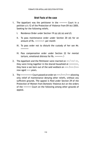 FORMATS FOR APPEAL AND EXECUTION PETITION

Brief Facts of the case
1.

The Appellant was the petitioner in the —–—– Court in a
petition u/s 12 of the Protection of Violence from DV Act 2005.
Seeking for the following reliefs.
I.

Residence Order under Section 19 (a) (d) (e) and (f)

II. To pass maintenance order under Section 20 (d) for an
amount of Rs. —–—–/- per month
III. To pass order not to disturb the custody of her son Mr.

—–—–
IV. Pass compensation order under Section 22 for mental
torture, emotional distress for Rs. —–—– /2.

The Appellant and the Petitioner were married on — / ––/ ––,
they were living together in the shared household at —–—––,
they have a son born out of the said wedlock on —– /—– /—–
now aged —– years.

3.

The —–—–—– Court passed an order on —– /—– /—– allowing
only relief of maintenance denying other reliefs, without any
sufﬁcient grounds. The appeal is ﬁled under Section 29 of the
Protection of Women from Domestic Violence Act on the orders
of the —–—– Court on the following among other grounds of
appeal.

119

 