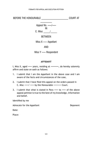 FORMATS FOR APPEAL AND EXECUTION PETITION

BEFORE THE HONOURABLE _____________________ COURT AT
_________
Appeal No. —–/—–
IN
C. Misc _____/_____
BETWEEN
Miss X —– Appellant
AND
Miss Y —– Respondent

AFFIDAVIT
I, Miss X, aged —– years, residing at —–—–, do hereby solemnly
afﬁrm and state on oath as follows:
1.

I submit that I am the Appellant in the above case and I am
aware of the facts and circumstances of the case,

2.

I submit that I have ﬁled this appeal on the orders passed in
C. Misc —–/ —– by the Honourable —–—– Court.

3.

I submit that what is stated in Para —– to —– of the above
appeal petition is true to the best of my knowledge, information
and belief.

Identiﬁed by me
Advocate for the Appellant

Deponent

Date:
Place:

121

 