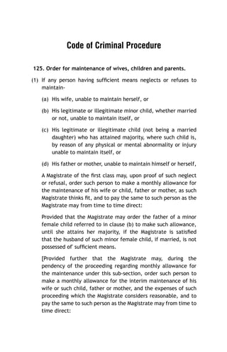 Code of Criminal Procedure
125. Order for maintenance of wives, children and parents.
(1) If any person having sufﬁcient means neglects or refuses to
maintain(a) His wife, unable to maintain herself, or
(b) His legitimate or illegitimate minor child, whether married
or not, unable to maintain itself, or
(c) His legitimate or illegitimate child (not being a married
daughter) who has attained majority, where such child is,
by reason of any physical or mental abnormality or injury
unable to maintain itself, or
(d) His father or mother, unable to maintain himself or herself,
A Magistrate of the ﬁrst class may, upon proof of such neglect
or refusal, order such person to make a monthly allowance for
the maintenance of his wife or child, father or mother, as such
Magistrate thinks ﬁt, and to pay the same to such person as the
Magistrate may from time to time direct:
Provided that the Magistrate may order the father of a minor
female child referred to in clause (b) to make such allowance,
until she attains her majority, if the Magistrate is satisﬁed
that the husband of such minor female child, if married, is not
possessed of' sufﬁcient means.
[Provided further that the Magistrate may, during the
pendency of the proceeding regarding monthly allowance for
the maintenance under this sub-section, order such person to
make a monthly allowance for the interim maintenance of his
wife or such child, father or mother, and the expenses of such
proceeding which the Magistrate considers reasonable, and to
pay the same to such person as the Magistrate may from time to
time direct:

 