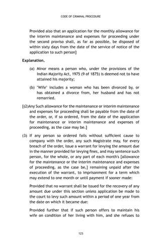 CODE OF CRIMINAL PROCEDURE

Provided also that an application for the monthly allowance for
the interim maintenance and expenses for proceeding under
the second proviso shall, as far as possible, be disposed of
within sixty days from the date of the service of notice of the
application to such person]
Explanation.
(a) Minor means a person who, under the provisions of the
Indian Majority Act, 1975 (9 of 1875) is deemed not to have
attained his majority;
(b) "Wife" includes a woman who has been divorced by, or
has obtained a divorce from, her husband and has not
remarried.
[(2)Any Such allowance for the maintenance or interim maintenance
and expenses for proceeding shall be payable from the date of
the order, or, if so ordered, from the date of the application
for maintenance or interim maintenance and expenses of
proceeding, as the case may be.]
(3) If any person so ordered fails without sufﬁcient cause to
company with the order, any such Magistrate may, for every
breach of the order, issue a warrant for levying the amount due
in the manner provided for levying ﬁnes, and may sentence such
person, for the whole, or any part of each month's [allowance
for the maintenance or the interim maintenance and expenses
of proceeding, as the case be,] remaining unpaid after the
execution of the warrant, to imprisonment for a term which
may extend to one month or until payment if sooner made:
Provided that no warrant shall be issued for the recovery of any
amount due under this section unless application be made to
the court to levy such amount within a period of one year from
the date on which it became due:
Provided further that if such person offers to maintain his
wife on condition of her living with him, and she refuses to

123

 