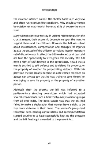 INTRODUCTION

the violence inﬂicted on her. Also shelter homes are very few
and often run in prison like conditions. Why should a woman
be outside her matrimonial home at all is of course the main
issue.
Many women continue to stay in violent relationships for one
crucial reason, their economic dependence upon the man, to
support them and the children. However the bill was silent
about maintenance, compensation and damages for injuries
as also the custody of the children by making interim monetary
relief discretionary. In effect the bill weakened or at least did
not take the opportunity to strengthen this security. This bill
gave a right of self defence to the perpetrator. It said that a
man is entitled to self defence and to defend his property, or
the property of another for perpetrating violence. With this
provision the bill clearly became an anti-women bill since an
abuser can always say that he was trying to save himself or
was trying to save his property or the property of any other
person.
Although after the protest the bill was referred to a
parliamentary standing committee which had accepted
several recommendations submitted by many women’s groups
from all over India. The basic lacuna was that the bill had
failed to make a declaration that women have a right to be
free from violence in their home. The women’s groups had
therefore been holding consultations and recommendations
started pouring in to have successfully kept up the pressure
and the bill ﬁnally got amended to the present Act.

xiii

 