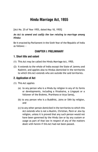 Hindu Marriage Act, 1955
[Act No. 25 of Year 1955, dated May 18, 1955]
An Act to amend and codify the law relating to marriage among
Hindus
Be it enacted by Parliament in the Sixth Year of the Republic of India
as follows: -

CHAPTER I: PRELIMINARY
1. Short title and extent
(1) This Act may be called the Hindu Marriage Act, 1955.
(2) It extends to the whole of India except the State of Jammu and
Kashmir, and applies also to Hindus domiciled in the territories
to which this Act extends who are outside the said territories.

2. Application of Act
(1) This Act applies
(a) to any person who is a Hindu by religion in any of its forms
or developments, including a Virashaiva, a Lingayat or a
follower of the Brahmo, Prarthana or Arya Samaj,
(b) to any person who is a Buddhist, Jains or Sikh by religion,
and
(c) to any other person domiciled in the territories to which this
Act extends who is not a Muslim, Christian, Parsi or Jew by
religion, unless it is proved that any such person would not
have been governed by the Hindu law or by any custom or
usage as part of that law in respect of any of the matters
dealt with herein if this Act had not been passed.

 