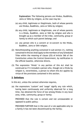 A LIFE FREE FROM VIOLENCE

Explanation: The following persons are Hindus, Buddhists,
Jains or Sikhs by religion, as the case may be:(a) any child, legitimate or illegitimate, both of whose parents
are Hindus, Buddhists, Jains or Sikhs by religion;
(b) any child, legitimate or illegitimate, one of whose parents
is a Hindu, Buddhist, Jains or Sikh by religion and who is
brought up as a member of the tribe, community, group or
family to which such parent belongs; and
(c) any person who is a convert or re-convert to the Hindu,
Buddhist, Jains or Sikh religion.
(2) Notwithstanding anything contained in sub-section (1), nothing
contained in this Act shall apply to the members of any Scheduled
Tribe within the meaning of clause (25) of Article 366 of the
Constitution unless the Central Government, by notiﬁcation in
the ofﬁcial Gazette, otherwise directs.
(3) The expression "Hindu" in any portion of this Act shall be
construed as if it included a person who, though not a Hindu by
religion is, nevertheless, a person to whom this Act applies by
virtue of the provisions contained in this section.

3. Definitions
In this Act, unless the context otherwise requires,
(a) the expressions "custom" and "usage" signify any rule which,
having been continuously and uniformly observed for a long
time, has obtained the force of law among Hindus in any local
area, tribe, community, group or family:
PROVIDED that the rule is certain and not unreasonable or
opposed to public policy;
PROVIDED FURTHER that in the case of a rule applicable only to
a family it has not been discontinued by the family;

126

 