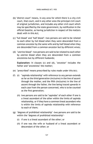 HINDU MARRIAGE ACT, 1955

(b) "district court" means, in any area for which there is a city civil
court, that court, and in any other area the principal civil court
of original jurisdiction, and includes any other civil court which
may be speciﬁed by the state government, by notiﬁcation in the
ofﬁcial Gazette, as having jurisdiction in respect of the matters
dealt with in this Act;
(c) "full blood" and "half blood"—two persons are said to be related
to each other by full blood when they were descended from a
common ancestor by the same wife and by half blood when they
are descended from a common ancestor but by different wives;
(d) "uterine blood"- two persons are said to be related to each other
by uterine blood when they are descended from a common
ancestress but by different husbands;
Explanation: In clauses (c) and (d), "ancestor" includes the
father and "ancestress" the mother;
(e) "prescribed" means prescribed by rules made under this Act;
(f) (i) "sapinda relationship" with reference to any person extends
as far as the third generation (inclusive) in the line of ascent
through the mother, and the ﬁfth (inclusive) in the line of
ascent through the father, the line being traced upwards in
each case from the person concerned, who is to be counted
as the ﬁrst generation;
(ii) two persons are said to be "sapindas" of each other if one is
a lineal ascendant of the other within the limits of sapinda
relationship, or if they have a common lineal ascendant who
is within the limits of sapinda relationship with reference
to each of them;
(g) "degrees of prohibited relationship" -two persons are said to be
within the "degrees of prohibited relationship"(i) if one is a lineal ascendant of the other; or
(ii) if one was the wife or husband of a lineal ascendant or
descendant of the other; or

127

 