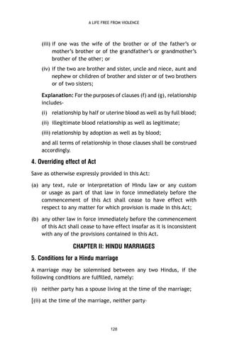 A LIFE FREE FROM VIOLENCE

(iii) if one was the wife of the brother or of the father’s or
mother’s brother or of the grandfather’s or grandmother’s
brother of the other; or
(iv) if the two are brother and sister, uncle and niece, aunt and
nephew or children of brother and sister or of two brothers
or of two sisters;
Explanation: For the purposes of clauses (f) and (g), relationship
includes(i) relationship by half or uterine blood as well as by full blood;
(ii) illegitimate blood relationship as well as legitimate;
(iii) relationship by adoption as well as by blood;
and all terms of relationship in those clauses shall be construed
accordingly.

4. Overriding effect of Act
Save as otherwise expressly provided in this Act:
(a) any text, rule or interpretation of Hindu law or any custom
or usage as part of that law in force immediately before the
commencement of this Act shall cease to have effect with
respect to any matter for which provision is made in this Act;
(b) any other law in force immediately before the commencement
of this Act shall cease to have effect insofar as it is inconsistent
with any of the provisions contained in this Act.

CHAPTER II: HINDU MARRIAGES
5. Conditions for a Hindu marriage
A marriage may be solemnised between any two Hindus, if the
following conditions are fulﬁlled, namely:
(i) neither party has a spouse living at the time of the marriage;
[(ii) at the time of the marriage, neither party–

128

 