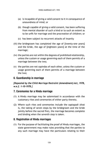 HINDU MARRIAGE ACT, 1955

(a) is incapable of giving a valid consent to it in consequence of
unsoundness of mind; or
(b) though capable of giving a valid consent, has been suffering
from mental disorder of such a kind or to such an extent as
to be unﬁt for marriage and the procreation of children; or
(c) has been subject to recurrent attacks of insanity
(iii) the bridegroom has completed the age of [twenty-one years]
and the bride, the age of [eighteen years] at the time of the
marriage;
(iv) the parties are not within the degrees of prohibited relationship,
unless the custom or usage governing each of them permits of a
marriage between the two;
(v) the parties are not sapindas of each other, unless the custom or
usage governing each of them permits of a marriage between
the two;

6. Guardianship in marriage
[Repealed by the Child Marriage Restraint (Amendment) Act, 1978,
w.e.f. 1-10-1978.]

7. Ceremonies for a Hindu marriage
(1) A Hindu marriage may be solemnised in accordance with the
customary rites and ceremonies of either party thereto.
(2) Where such rites and ceremonies include the saptapadi (that
is, the taking of seven steps by the bridegroom and the bride
jointly before the sacred ﬁre), the marriage becomes complete
and binding when the seventh step is taken.

8. Registration of Hindu marriages
(1) For the purpose of facilitating the proof of Hindu marriages, the
state government may make rules providing that the parties to
any such marriage may have the particulars relating to their

129

 