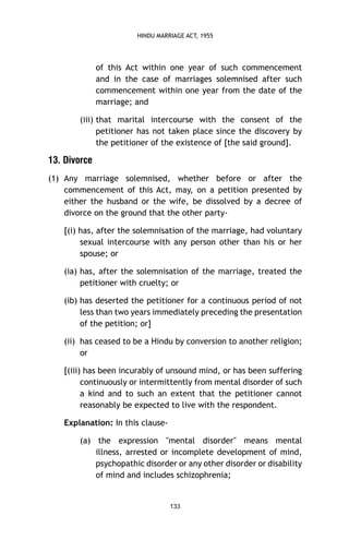HINDU MARRIAGE ACT, 1955

of this Act within one year of such commencement
and in the case of marriages solemnised after such
commencement within one year from the date of the
marriage; and
(iii) that marital intercourse with the consent of the
petitioner has not taken place since the discovery by
the petitioner of the existence of [the said ground].

13. Divorce
(1) Any marriage solemnised, whether before or after the
commencement of this Act, may, on a petition presented by
either the husband or the wife, be dissolved by a decree of
divorce on the ground that the other party[(i) has, after the solemnisation of the marriage, had voluntary
sexual intercourse with any person other than his or her
spouse; or
(ia) has, after the solemnisation of the marriage, treated the
petitioner with cruelty; or
(ib) has deserted the petitioner for a continuous period of not
less than two years immediately preceding the presentation
of the petition; or]
(ii) has ceased to be a Hindu by conversion to another religion;
or
[(iii) has been incurably of unsound mind, or has been suffering
continuously or intermittently from mental disorder of such
a kind and to such an extent that the petitioner cannot
reasonably be expected to live with the respondent.
Explanation: In this clause(a) the expression "mental disorder" means mental
illness, arrested or incomplete development of mind,
psychopathic disorder or any other disorder or disability
of mind and includes schizophrenia;

133

 