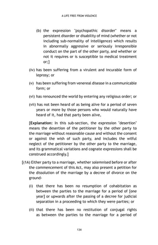 A LIFE FREE FROM VIOLENCE

(b) the expression "psychopathic disorder" means a
persistent disorder or disability of mind (whether or not
including sub-normality of intelligence) which results
in abnormally aggressive or seriously irresponsible
conduct on the part of the other party, and whether or
not it requires or is susceptible to medical treatment
or;]
(iv) has been suffering from a virulent and incurable form of
leprosy; or
(v) has been suffering from venereal disease in a communicable
form; or
(vi) has renounced the world by entering any religious order; or
(vii) has not been heard of as being alive for a period of seven
years or more by those persons who would naturally have
heard of it, had that party been alive,
[Explanation: In this sub-section, the expression "desertion"
means the desertion of the petitioner by the other party to
the marriage without reasonable cause and without the consent
or against the wish of such party, and includes the wilful
neglect of the petitioner by the other party to the marriage,
and its grammatical variations and cognate expressions shall be
construed accordingly.]
[(1A) Either party to a marriage, whether solemnised before or after
the commencement of this Act, may also present a petition for
the dissolution of the marriage by a decree of divorce on the
ground(i) that there has been no resumption of cohabitation as
between the parties to the marriage for a period of [one
year] or upwards after the passing of a decree for judicial
separation in a proceeding to which they were parties; or
(ii) that there has been no restitution of conjugal rights
as between the parties to the marriage for a period of

134

 