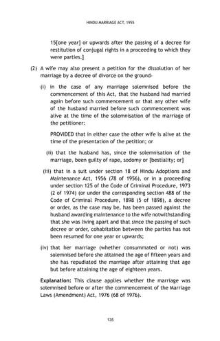 HINDU MARRIAGE ACT, 1955

15[one year] or upwards after the passing of a decree for
restitution of conjugal rights in a proceeding to which they
were parties.]
(2) A wife may also present a petition for the dissolution of her
marriage by a decree of divorce on the ground(i) in the case of any marriage solemnised before the
commencement of this Act, that the husband had married
again before such commencement or that any other wife
of the husband married before such commencement was
alive at the time of the solemnisation of the marriage of
the petitioner:
PROVIDED that in either case the other wife is alive at the
time of the presentation of the petition; or
(ii) that the husband has, since the solemnisation of the
marriage, been guilty of rape, sodomy or [bestiality; or]
(iii) that in a suit under section 18 of Hindu Adoptions and
Maintenance Act, 1956 (78 of 1956), or in a proceeding
under section 125 of the Code of Criminal Procedure, 1973
(2 of 1974) (or under the corresponding section 488 of the
Code of Criminal Procedure, 1898 (5 of 1898), a decree
or order, as the case may be, has been passed against the
husband awarding maintenance to the wife notwithstanding
that she was living apart and that since the passing of such
decree or order, cohabitation between the parties has not
been resumed for one year or upwards;
(iv) that her marriage (whether consummated or not) was
solemnised before she attained the age of ﬁfteen years and
she has repudiated the marriage after attaining that age
but before attaining the age of eighteen years.
Explanation: This clause applies whether the marriage was
solemnised before or after the commencement of the Marriage
Laws (Amendment) Act, 1976 (68 of 1976).

135

 