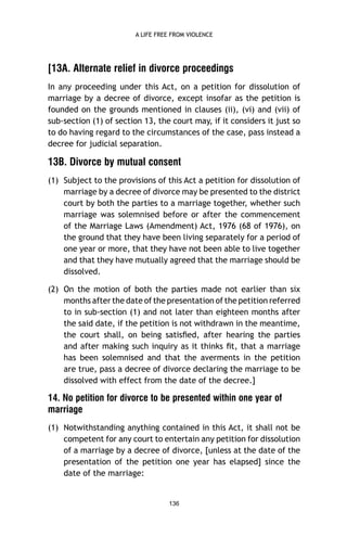A LIFE FREE FROM VIOLENCE

[13A. Alternate relief in divorce proceedings
In any proceeding under this Act, on a petition for dissolution of
marriage by a decree of divorce, except insofar as the petition is
founded on the grounds mentioned in clauses (ii), (vi) and (vii) of
sub-section (1) of section 13, the court may, if it considers it just so
to do having regard to the circumstances of the case, pass instead a
decree for judicial separation.

13B. Divorce by mutual consent
(1) Subject to the provisions of this Act a petition for dissolution of
marriage by a decree of divorce may be presented to the district
court by both the parties to a marriage together, whether such
marriage was solemnised before or after the commencement
of the Marriage Laws (Amendment) Act, 1976 (68 of 1976), on
the ground that they have been living separately for a period of
one year or more, that they have not been able to live together
and that they have mutually agreed that the marriage should be
dissolved.
(2) On the motion of both the parties made not earlier than six
months after the date of the presentation of the petition referred
to in sub-section (1) and not later than eighteen months after
the said date, if the petition is not withdrawn in the meantime,
the court shall, on being satisﬁed, after hearing the parties
and after making such inquiry as it thinks ﬁt, that a marriage
has been solemnised and that the averments in the petition
are true, pass a decree of divorce declaring the marriage to be
dissolved with effect from the date of the decree.]

14. No petition for divorce to be presented within one year of
marriage
(1) Notwithstanding anything contained in this Act, it shall not be
competent for any court to entertain any petition for dissolution
of a marriage by a decree of divorce, [unless at the date of the
presentation of the petition one year has elapsed] since the
date of the marriage:

136

 