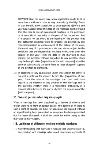 HINDU MARRIAGE ACT, 1955

PROVIDED that the court may, upon application made to it in
accordance with such rules as may be made by the High Court
in that behalf, allow a petition to be presented 1[before one
year has elapsed] since the date of the marriage on the ground
that the case is one of exceptional hardship to the petitioner
or of exceptional depravity on the part of the respondent, but
if it appears to the court at the hearing of the petition that
the petitioner obtained leave to present the petition by any
misrepresentation or concealment of the nature of the case,
the court may, if it pronounces a decree, do so subject to the
condition that the decree shall not have effect until after the
[expiry of one year] from the date of the marriage or may
dismiss the petition without prejudice to any petition which
may be brought after [expiration of the said one year] upon the
same or substantially the same facts as those alleged in support
of the petition so dismissed.
(2) In disposing of any application under this section for leave to
present a petition for divorce before the [expiration of one
year] from the date of the marriage, the court shall have
regard to the interests of any children of the marriage and to
the question whether there is a reasonable probability of a
reconciliation between the parties before the expiration of the
[said one year].

15. Divorced persons when may marry again
When a marriage has been dissolved by a decree of divorce and
either there is no right of appeal against the decree or, if there is
such a right of appeal, the time for appealing has expired without
an appeal having been presented, or an appeal has been presented
but has been dismissed, it shall be lawful for either party to the
marriage to marry again.

[16. Legitimacy of children of void and voidable marriages
(1) Notwithstanding that marriage is null and void under section 11,
any child of such marriage who would have been legitimate if

137

 