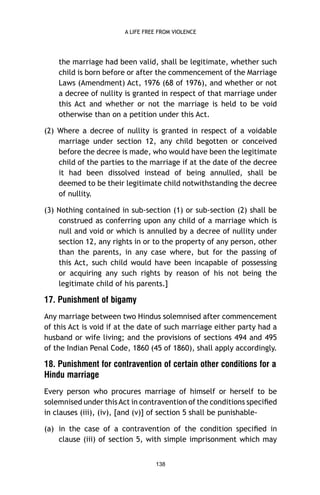 A LIFE FREE FROM VIOLENCE

the marriage had been valid, shall be legitimate, whether such
child is born before or after the commencement of the Marriage
Laws (Amendment) Act, 1976 (68 of 1976), and whether or not
a decree of nullity is granted in respect of that marriage under
this Act and whether or not the marriage is held to be void
otherwise than on a petition under this Act.
(2) Where a decree of nullity is granted in respect of a voidable
marriage under section 12, any child begotten or conceived
before the decree is made, who would have been the legitimate
child of the parties to the marriage if at the date of the decree
it had been dissolved instead of being annulled, shall be
deemed to be their legitimate child notwithstanding the decree
of nullity.
(3) Nothing contained in sub-section (1) or sub-section (2) shall be
construed as conferring upon any child of a marriage which is
null and void or which is annulled by a decree of nullity under
section 12, any rights in or to the property of any person, other
than the parents, in any case where, but for the passing of
this Act, such child would have been incapable of possessing
or acquiring any such rights by reason of his not being the
legitimate child of his parents.]

17. Punishment of bigamy
Any marriage between two Hindus solemnised after commencement
of this Act is void if at the date of such marriage either party had a
husband or wife living; and the provisions of sections 494 and 495
of the Indian Penal Code, 1860 (45 of 1860), shall apply accordingly.

18. Punishment for contravention of certain other conditions for a
Hindu marriage
Every person who procures marriage of himself or herself to be
solemnised under this Act in contravention of the conditions speciﬁed
in clauses (iii), (iv), [and (v)] of section 5 shall be punishable(a) in the case of a contravention of the condition speciﬁed in
clause (iii) of section 5, with simple imprisonment which may
138

 