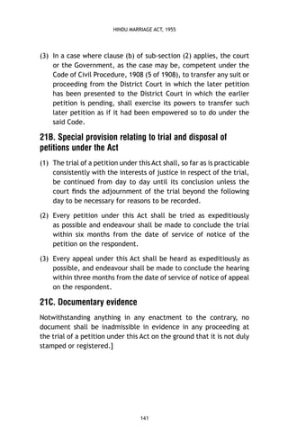 HINDU MARRIAGE ACT, 1955

(3) In a case where clause (b) of sub-section (2) applies, the court
or the Government, as the case may be, competent under the
Code of Civil Procedure, 1908 (5 of 1908), to transfer any suit or
proceeding from the District Court in which the later petition
has been presented to the District Court in which the earlier
petition is pending, shall exercise its powers to transfer such
later petition as if it had been empowered so to do under the
said Code.

21B. Special provision relating to trial and disposal of
petitions under the Act
(1) The trial of a petition under this Act shall, so far as is practicable
consistently with the interests of justice in respect of the trial,
be continued from day to day until its conclusion unless the
court ﬁnds the adjournment of the trial beyond the following
day to be necessary for reasons to be recorded.
(2) Every petition under this Act shall be tried as expeditiously
as possible and endeavour shall be made to conclude the trial
within six months from the date of service of notice of the
petition on the respondent.
(3) Every appeal under this Act shall be heard as expeditiously as
possible, and endeavour shall be made to conclude the hearing
within three months from the date of service of notice of appeal
on the respondent.

21C. Documentary evidence
Notwithstanding anything in any enactment to the contrary, no
document shall be inadmissible in evidence in any proceeding at
the trial of a petition under this Act on the ground that it is not duly
stamped or registered.]

141

 