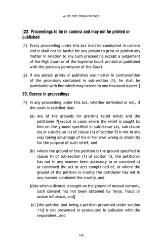 A LIFE FREE FROM VIOLENCE

[22. Proceedings to be in camera and may not be printed or
published
(1) Every proceeding under this Act shall be conducted in camera
and it shall not be lawful for any person to print or publish any
matter in relation to any such proceeding except a judgement
of the High Court or of the Supreme Court printed or published
with the previous permission of the Court.
(2) if any person prints or publishes any matter in contravention
of the provisions contained in sub-section (1), he shall be
punishable with ﬁne which may extend to one thousand rupees.]

23. Decree in proceedings
(1) In any proceeding under this Act, whether defended or not, if
the court is satisﬁed that(a) any of the grounds for granting relief exists and the
petitioner 7[except in cases where the relief is sought by
him on the ground speciﬁed in sub-clause (a), sub-clause
(b) or sub-clause (c) of clause (ii) of section 5] is not in any
way taking advantage of his or her own wrong or disability
for the purpose of such relief, and
(b) where the ground of the petition is the ground speciﬁed in
clause (i) of sub-section (1) of section 13, the petitioner
has not in any manner been accessory to or connived at
or condoned the act or acts complained of, or where the
ground of the petition is cruelty the petitioner has not in
any manner condoned the cruelty, and
[(bb) when a divorce is sought on the ground of mutual consent,
such consent has not been obtained by force, fraud or
undue inﬂuence, and]
(c) [the petition (not being a petition presented under section
11)] is not presented or prosecuted in collusion with the
respondent, and

142

 
