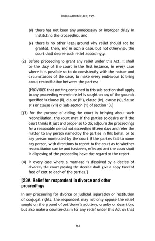 HINDU MARRIAGE ACT, 1955

(d) there has not been any unnecessary or improper delay in
instituting the proceeding, and
(e) there is no other legal ground why relief should not be
granted, then, and in such a case, but not otherwise, the
court shall decree such relief accordingly.
(2) Before proceeding to grant any relief under this Act, it shall
be the duty of the court in the ﬁrst instance, in every case
where it is possible so to do consistently with the nature and
circumstances of the case, to make every endeavour to bring
about reconciliation between the parties:
[PROVIDED that nothing contained in this sub-section shall apply
to any proceeding wherein relief is sought on any of the grounds
speciﬁed in clause (ii), clause (iii), clause (iv), clause (v), clause
(vi) or clause (vii) of sub-section (1) of section 13.]
[(3) For the purpose of aiding the court in bringing about such
reconciliation, the court may, if the parties so desire or if the
court thinks it just and proper so to do, adjourn the proceedings
for a reasonable period not exceeding ﬁfteen days and refer the
matter to any person named by the parties in this behalf or to
any person nominated by the court if the parties fail to name
any person, with directions to report to the court as to whether
reconciliation can be and has been, effected and the court shall
in disposing of the proceeding have due regard to the report.
(4) In every case where a marriage is dissolved by a decree of
divorce, the court passing the decree shall give a copy thereof
free of cost to each of the parties.]

[23A. Relief for respondent in divorce and other
proceedings
In any proceeding for divorce or judicial separation or restitution
of conjugal rights, the respondent may not only oppose the relief
sought on the ground of petitioner’s adultery, cruelty or desertion,
but also make a counter-claim for any relief under this Act on that

143

 